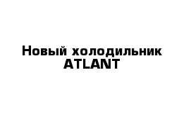 Новый холодильник ATLANT